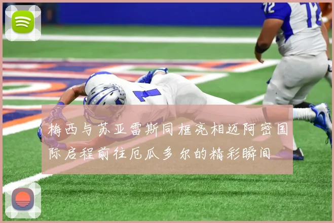 梅西与苏亚雷斯同框亮相迈阿密国际启程前往厄瓜多尔的精彩瞬间