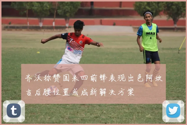 齐沃称赞国米四前锋表现出色阿坎吉后腰位置或成新解决方案