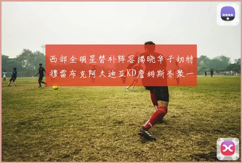 西部全明星替补阵容揭晓华子切特穆雷布克阿夫迪亚KD詹姆斯齐聚一堂