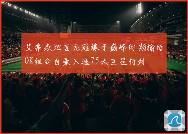 艾弗森坦言无冠缘于巅峰时期输给OK组合自豪入选75大巨星行列