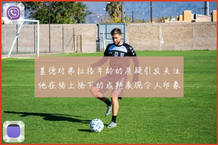 基德对弗拉格年龄的质疑引发关注他在场上场下的成熟表现令人印象深刻