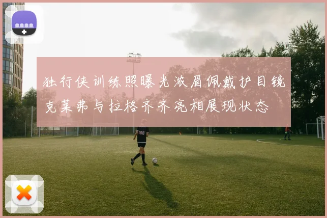 独行侠训练照曝光浓眉佩戴护目镜克莱弗与拉格齐齐亮相展现状态