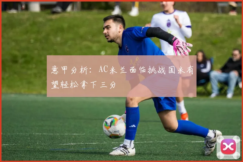意甲分析：AC米兰面临挑战国米有望轻松拿下三分