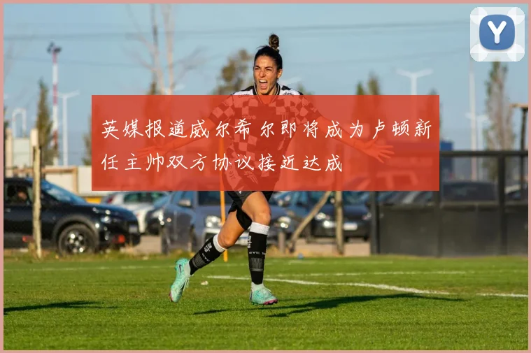英媒报道威尔希尔即将成为卢顿新任主帅双方协议接近达成