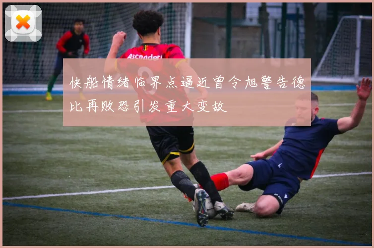 快船情绪临界点逼近曾令旭警告德比再败恐引发重大变故