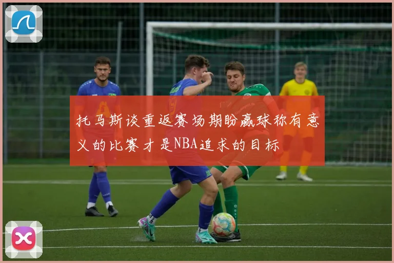 托马斯谈重返赛场期盼赢球称有意义的比赛才是NBA追求的目标