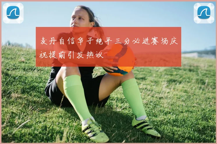 麦丹自信华子绝平三分必进赛场庆祝提前引发热议