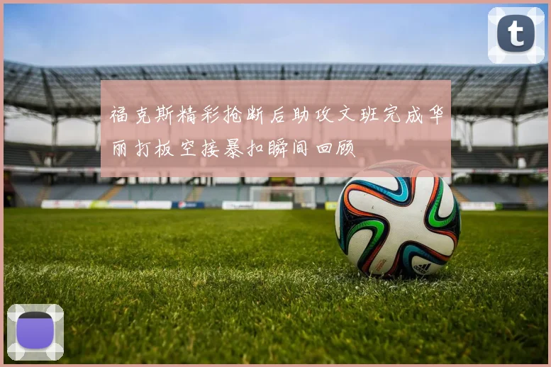 福克斯精彩抢断后助攻文班完成华丽打板空接暴扣瞬间回顾
