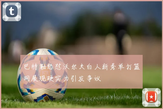 巴特勒怒怼沃尔夫白人新秀单打篮网展现硬实力引发争议