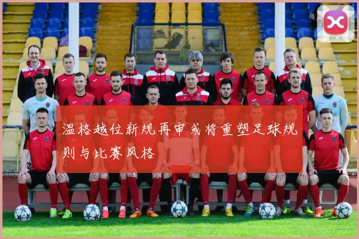 温格越位新规再审或将重塑足球规则与比赛风格
