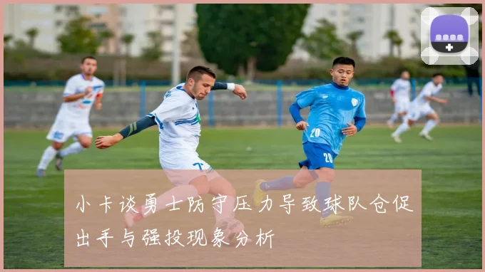 小卡谈勇士防守压力导致球队仓促出手与强投现象分析