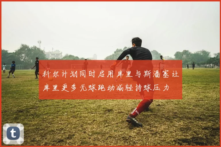 科尔计划同时启用库里与斯潘塞让库里更多无球跑动减轻持球压力