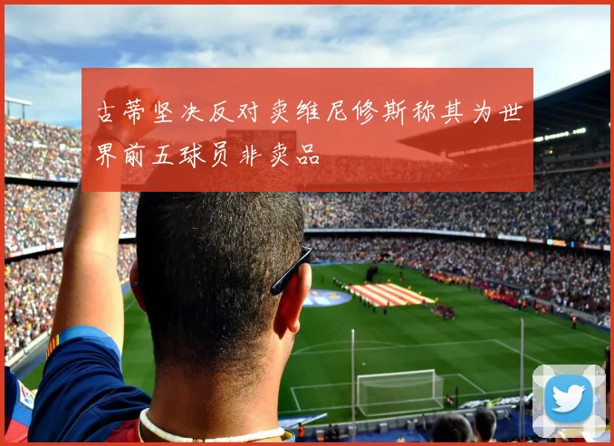 古蒂坚决反对卖维尼修斯称其为世界前五球员非卖品