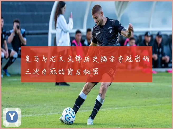 皇马与尤文交锋历史揭示夺冠密码三次夺冠的背后秘密
