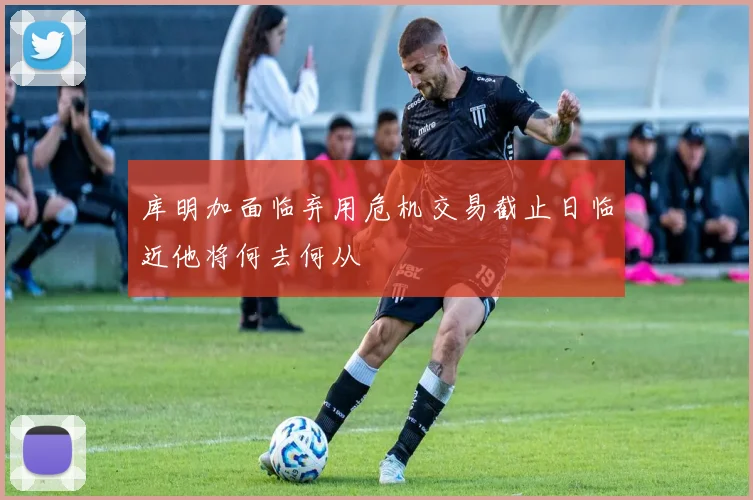 库明加面临弃用危机交易截止日临近他将何去何从