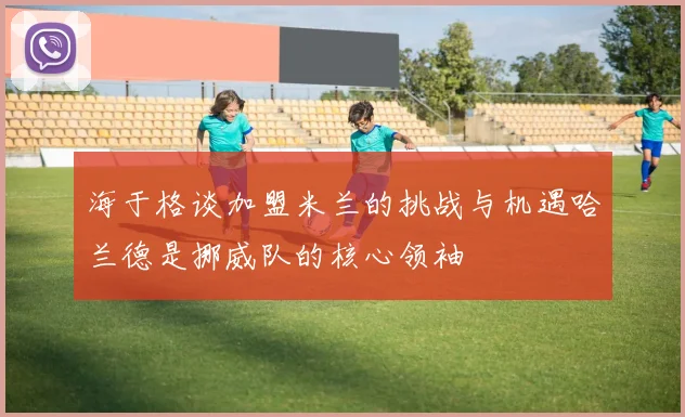 海于格谈加盟米兰的挑战与机遇哈兰德是挪威队的核心领袖