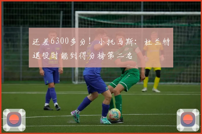 还差6300多分！小托马斯：杜兰特退役时能到得分榜第二名