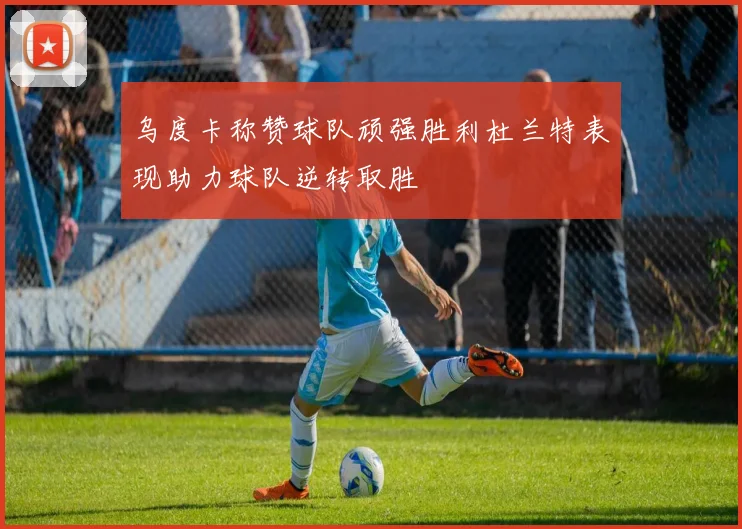 乌度卡称赞球队顽强胜利杜兰特表现助力球队逆转取胜