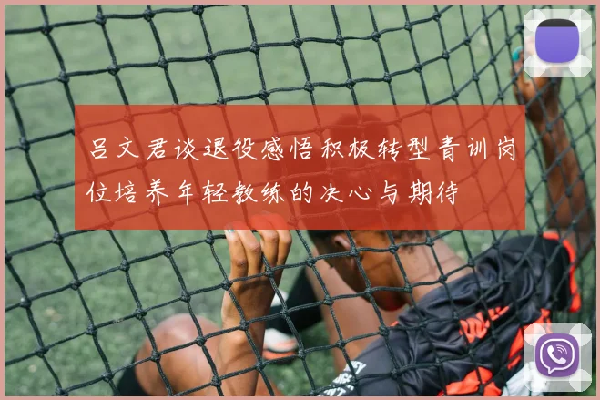 吕文君谈退役感悟积极转型青训岗位培养年轻教练的决心与期待