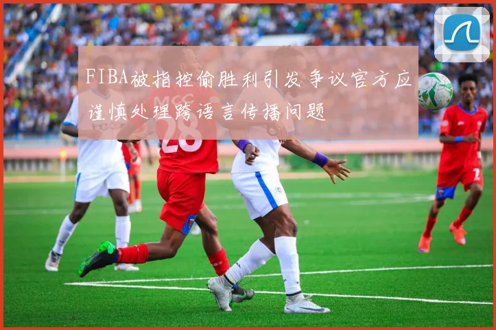 FIBA被指控偷胜利引发争议官方应谨慎处理跨语言传播问题