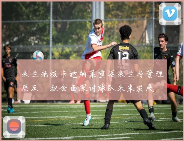 米兰老板卡迪纳莱重返米兰与管理层及囧叔会面探讨球队未来发展