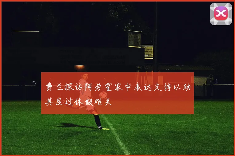 费兰探访阿劳霍家中表达支持以助其度过休假难关