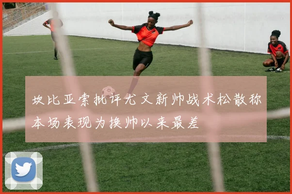 坎比亚索批评尤文新帅战术松散称本场表现为换帅以来最差
