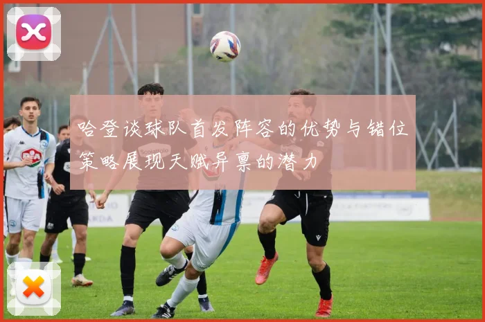 哈登谈球队首发阵容的优势与错位策略展现天赋异禀的潜力