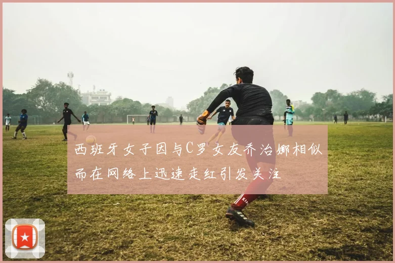 西班牙女子因与C罗女友乔治娜相似而在网络上迅速走红引发关注