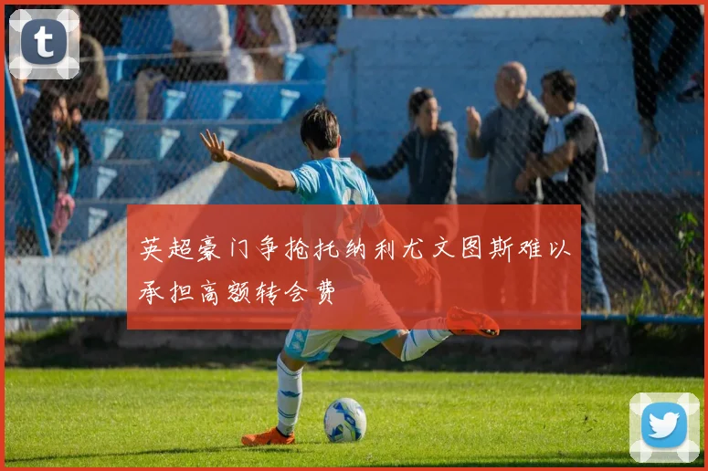 英超豪门争抢托纳利尤文图斯难以承担高额转会费