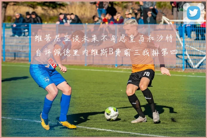 维蒂尼亚谈未来不考虑皇马和沙特自评佩德里内维斯B费前三我排第四
