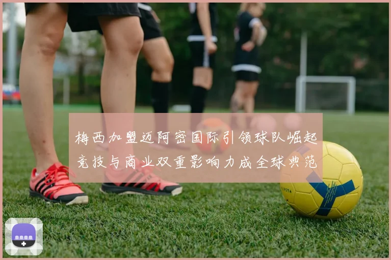 梅西加盟迈阿密国际引领球队崛起竞技与商业双重影响力成全球典范