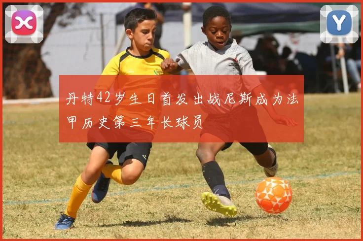 丹特42岁生日首发出战尼斯成为法甲历史第三年长球员