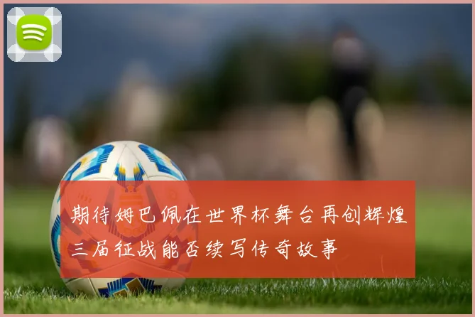 期待姆巴佩在世界杯舞台再创辉煌三届征战能否续写传奇故事