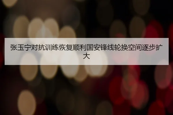 张玉宁对抗训练恢复顺利国安锋线轮换空间逐步扩大 - SabaSports